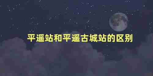 平遥站与平遥古城站相距多远(平遥站和平遥古城站一样吗)